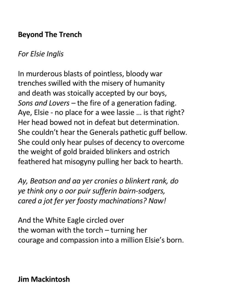 Beyond the TrenchFor Elsie Inglis"In murderous blasts of pointless, bloody wartrenches swilled with the misery of humanityand death was stoically accepted by our boys,Sons and Lovers - the fire of a generation fading.Aye, Elsie - no place for a wee lassie... is that right?Her head bowed not in defeat but determination.She couldn't hear the Generals pathetic guff bellow.She could only hear pulses of decency to overcomethe weight of gold braided blinkers and ostrichfeathered hat misogyny pulling her back to hearth.Ay, Beatson and aa yer cronies o blinkert rank, doye think ony o oor puir sufferin bairn-sodgers,cared a jot for yer foosty machinations? Naw!And the White Eagle circled overthe woman with the torch - turning hercourage and compassion into a million Elsie's born."Jim Mackintosh